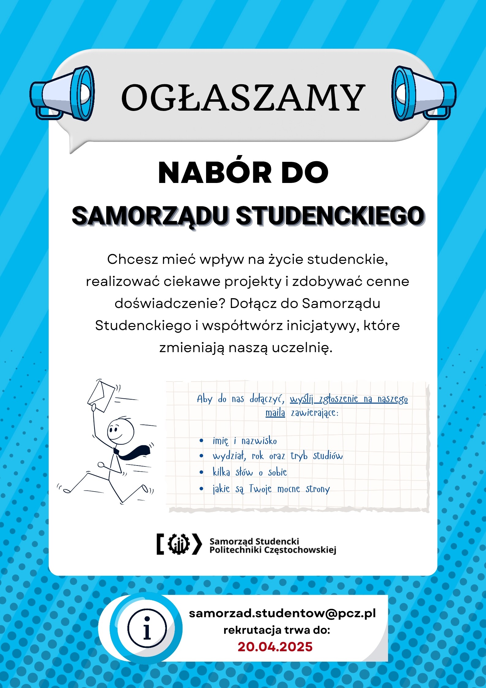 tekst: nabór do Samorządu Studenckiego! Chcesz mieć wpływ na życie studenckie, realizować ciekawe projekty i zdobywać cenne doświadczenie? Dołącz do Samorządu Studenckiego Politechniki Częstochowskiej i współtwórz inicjatywy, które zmieniają naszą uczelnię.  Jak się zgłosić? Wyślij zgłoszenie na adres e-mail: samorzad.studentow@pcz.pl, zawierające:  imię i nazwisko,  wydział, rok oraz tryb studiów,  kilka słów o sobie,  swoje mocne strony.  Rekrutacja trwa do 20.04.2025. Nie przegap swojej szansy!
