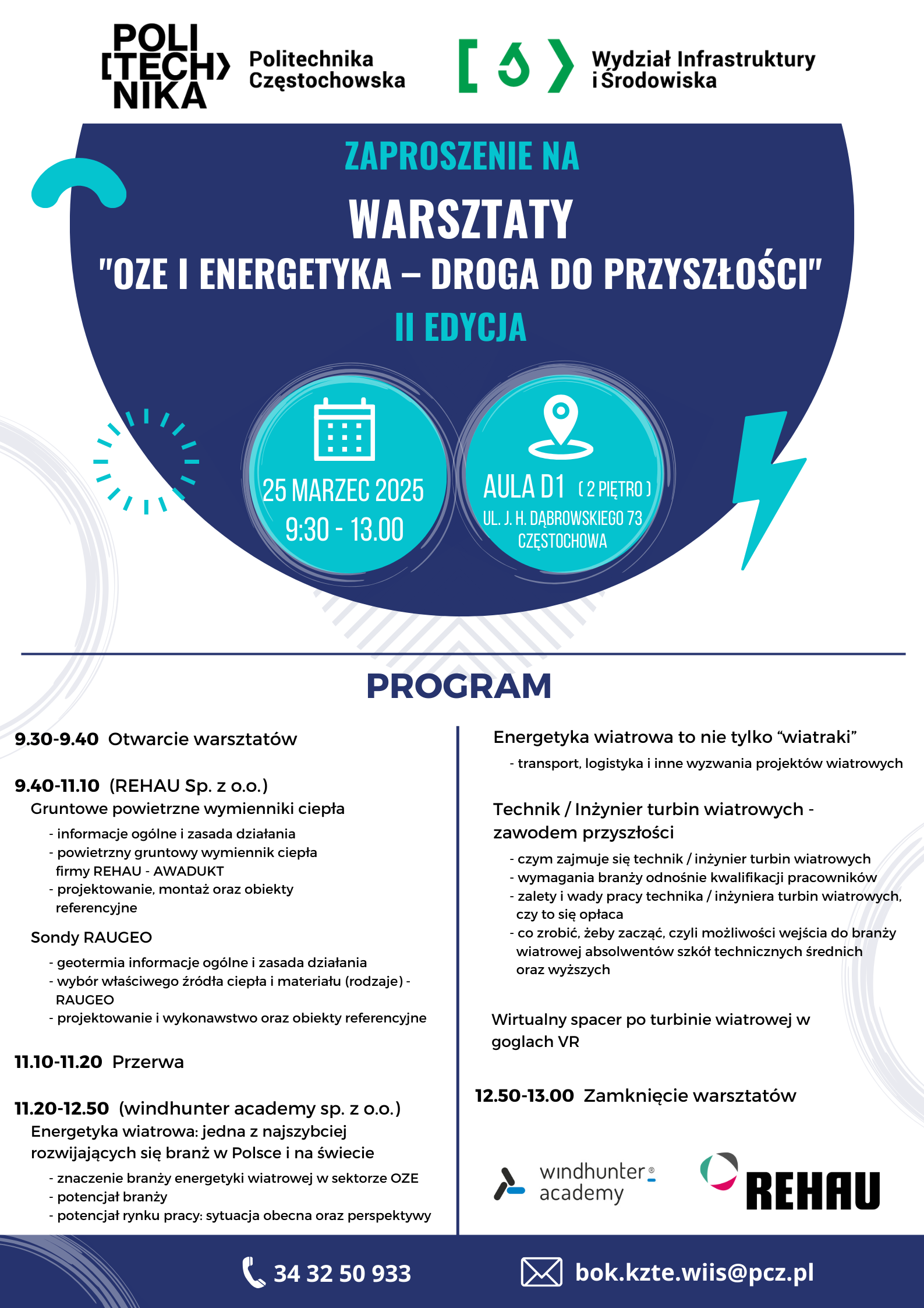 tekst:  ZAPROSZENIE NA  WARSZTATY "OZE I ENERGETYKA - DROGA DO PRZYSZŁOŚCI" 25.03.2025 Aula D1, ul. Dąbrowskiego 73, Częstochowa II EDYCJA  PROGRAM  9.30-9.40 Otwarcie warsztatów  9.40-11.10 (REHAU Sp. z o.o.) Gruntowe powietrzne wymienniki ciepła - informacje ogólne i zasada działania - powietrzny gruntowy wymiennik ciepła firmy REHAU - AWADUKT - projektowanie, montaż oraz obiekty referencyjne  Sondy RAUGEO - geotermia informacje ogólne i zasada działania - wybór właściwego źródła ciepła i materiału (rodzaje) - RAUGEO - projektowanie i wykonawstwo oraz obiekty referencyjne  11.10-11.20 Przerwa  11.20-12.50 (windhunter academyy sp. z o.o.) Energetyka wiatrowa: jedna z najszybciej rozwijających się branż w Polsce i na świecie - znaczenie branży energetyki wiatrowej w sektorze OZE - potencjał branży - potencjał rynku pracy: sytuacja obecna oraz perspektywy   Energetyka wiatrowa to nie tylko *wiatraki” - transport, logistyka i inne wyzwania projektów wiatrowych  Technik / Inżynier turbin wiatrowych - zawodem przyszłości - czym zajmuje się technik / inżynier turbin wiatrowych - wymagania branży odnośnie kwalifikacji pracowników - zalety i wady pracy technika / inżyniera turbin wiatrowych, czy to się opłaca - co zrobić, żeby zacząć, czyli możliwości wejścia do branży wiatrowej absolwentów szkół technicznych średnich oraz wyższych  Wirtualny spacer po turbinie wiatrowej w goglach VR  12.50-13.00 Zamknięcie warsztatów  windhunter academy REHAU  343250933 bok.kzte.wiis@pcz.pl