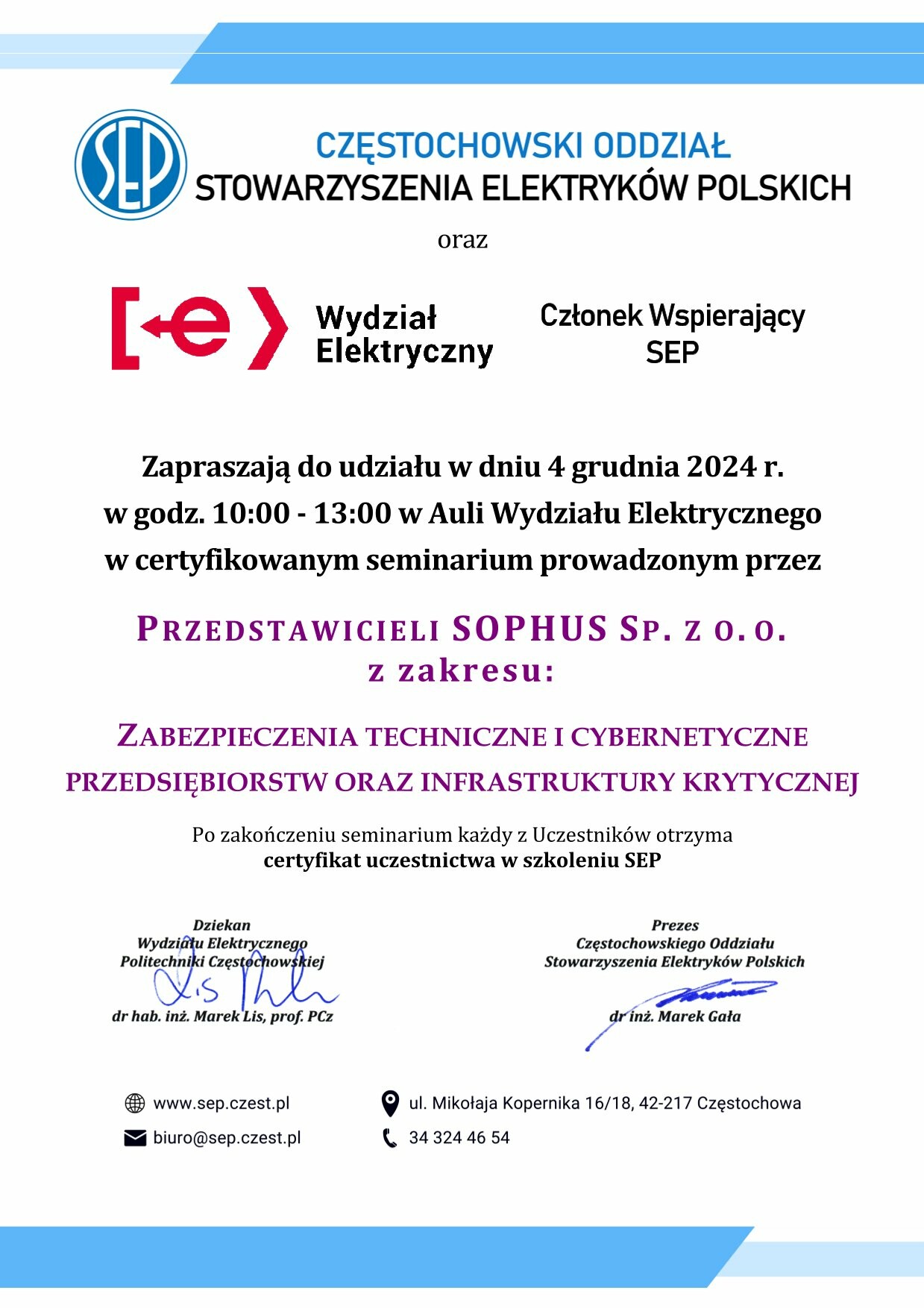 tekst: Częstochowski Oddział SEP oraz WE, Członek Wspierający SEP Zapraszają do udziału w dniu 4 grudnia 2024 r. w godz. 10:00 - 13:00 w Auli Wydziału Elektrycznego w certyfikowanym seminarium prowadzonym przez Przedstawicieli Sophus sp. z o.o.  z zakresu: Zabezpieczenia techniczne i cybernetyczne przedsiębiorstw oraz infrastruktury krytycznej Po zakończeniu seminarium każdy z Uczestników otrzyma certyfikat uczestnictwa w szkoleniu SEP  Dziekan WE PCz dr hab. inż. Marek Lis, prof. PCz  Prezes Częstochowskiego Oddziału SEP dr inż. Marek Gała