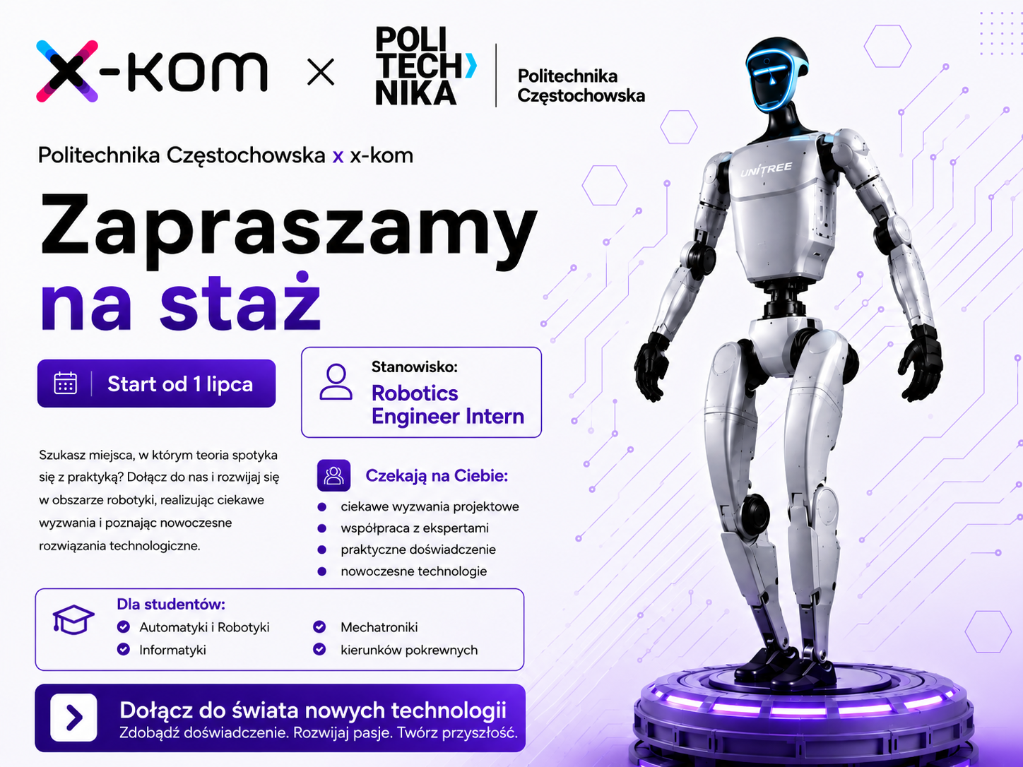 grafika ozdobnikowa, tekst:   Politechnika Częstochowska x x-kom Zapraszamy na staż Start od 1 lipca Szukasz miejsca, w którym teoria spotyka się z praktyką? Dołącz do nas i rozwijaj się w obszarze robotyki, realizując ciekawe wyzwania i poznając nowoczesne rozwiązania technologiczne. Stanowisko: Robotics Engineer Intern Czekają na Ciebie: ciekawe wyzwania projektowe, współpraca z ekspertami, praktyczne doświadczenie, nowoczesne technologie, Dla studentów: Automatyki i Robotyki, Mechatroniki Informatyki, kierunków pokrewnych Dołącz do świata nowych technologii Zdobądź doświadczenie. Rozwijaj pasje. Twórz przyszłość.