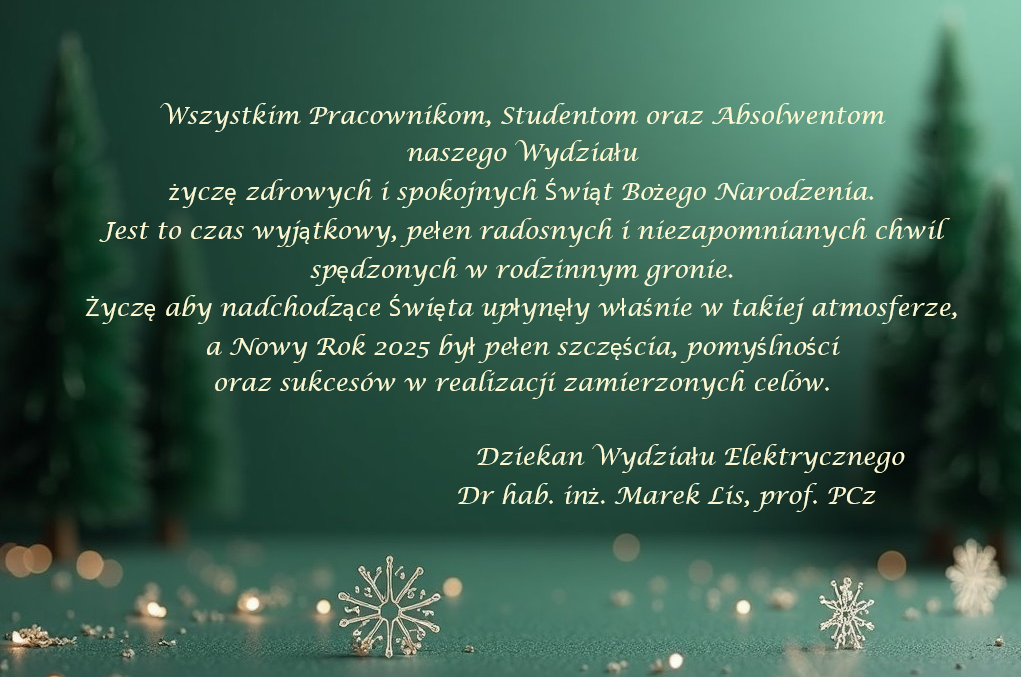 grafika ozdobnikowa, tekst: Wszystkim Pracownikom, Studentom oraz Absolwentom naszego Wydziału życzę zdrowych i spokojnych Świąt Bożego Narodzenia. Jest to czas wyjątkowy, pełen radosnych i niezapomnianych chwil spędzonych w rodzinnym gronie. Życzę aby nadchodzące Święta upłynęły właśnie w takiej atmosferze, a Nowy Rok 2025 był pełen szczęścia, pomyślności oraz sukcesów w realizacji zamierzonych celów. Dziekan Wydziału Elektrycznego Dr hab. inż. Marek Lis, prof. PCz