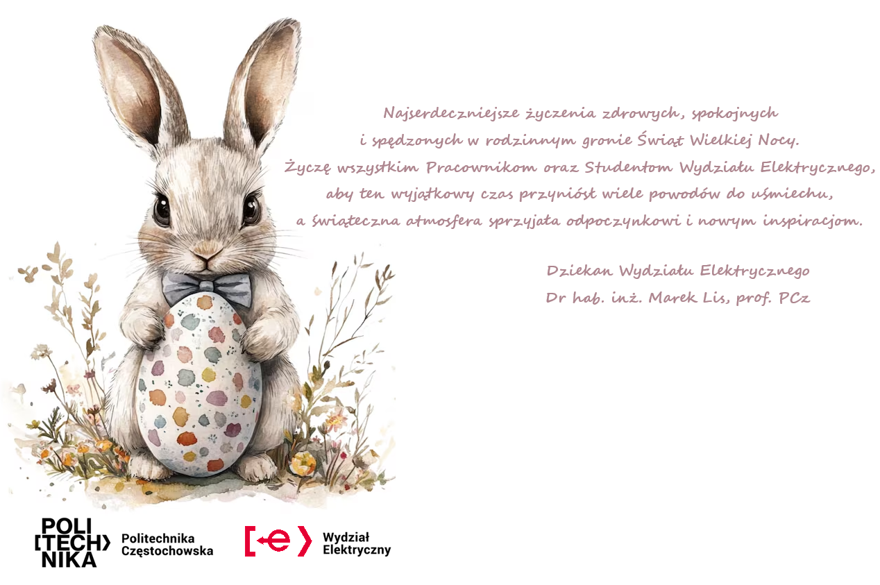 Najserdeczniejsze życzenia zdrowych, spokojnych i spędzonych w rodzinnym gronie Świąt Wielkiej Nocy. Życzę wszystkim Pracownikom oraz Studentom Wydziału Elektrycznego, aby ten wyjątkowy czas przyniósł wiele powodów do uśmiechu, a świąteczna atmosfera sprzyjała odpoczynkowi i nowym inspiracjom. Dziekan Wydziału Elektrycznego dr hab. inż. Marek Lis, prof. PCZ