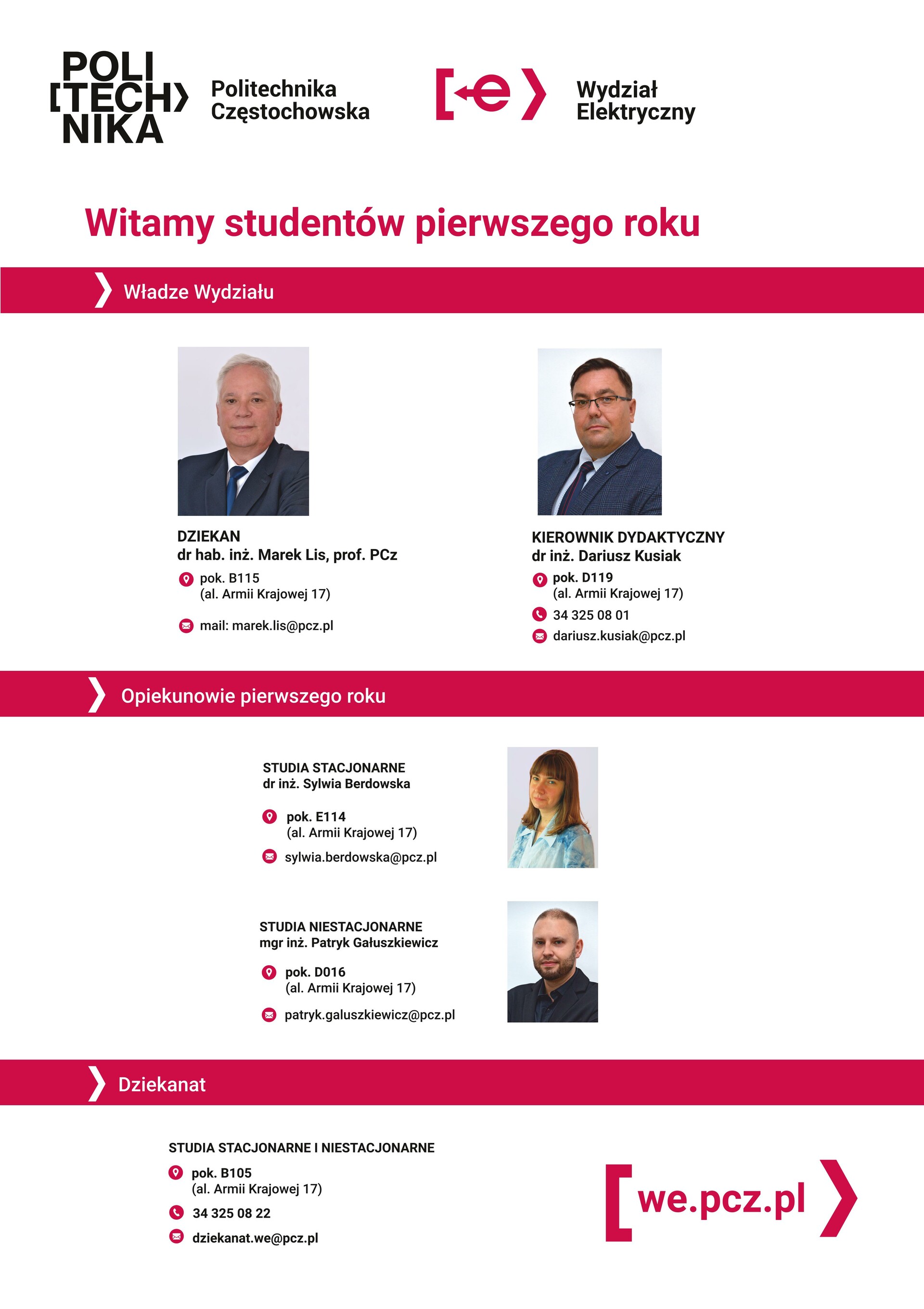 Wydział Elektryczny  Politechnika Częstochowska    Władze Wydziału:  DZIEKAN  dr hab. inż. Marek Lis, prof. PCz KIEROWNIK DYDAKTYCZNY:  dr inż. Dariusz Kusiak pok. D119 34 325 08 01 dariusz.kusiak@pcz.pl  Opiekunowie pierwszego roku:  STUDIA STACJONARNE  dr inż. Sylwia Berdowska pok. E114 sylwia.berdowska@pcz.pl STUDIA NIESTACJONARNE mgr inż. Patryk Gałuszkiewicz pok. D016 patryk.galuszkiewicz@pcz.pl Dziekanat STUDIA STACJONARNE I NIESTACJONARNE pok. B105 al. Armii Krajowej 17 34 325 08 22| we.pcz.pl dziekanat.we@pcz.pl