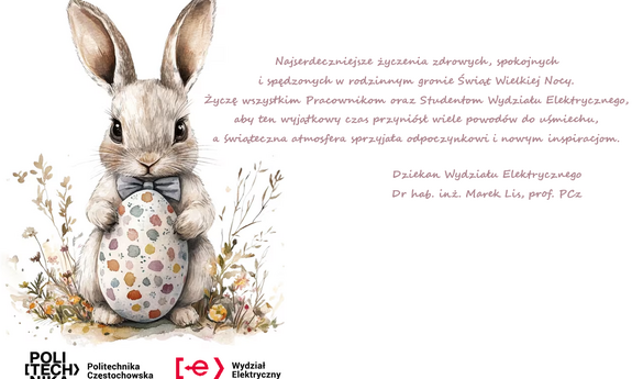 Najserdeczniejsze życzenia zdrowych, spokojnych i spędzonych w rodzinnym gronie Świąt Wielkiej Nocy. Życzę wszystkim Pracownikom oraz Studentom Wydziału Elektrycznego, aby ten wyjątkowy czas przyniósł wiele powodów do uśmiechu, a świąteczna atmosfera sprzyjała odpoczynkowi i nowym inspiracjom. Dziekan Wydziału Elektrycznego dr hab. inż. Marek Lis, prof. PCZ