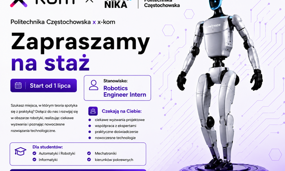 grafika ozdobnikowa, tekst:   Politechnika Częstochowska x x-kom Zapraszamy na staż Start od 1 lipca Szukasz miejsca, w którym teoria spotyka się z praktyką? Dołącz do nas i rozwijaj się w obszarze robotyki, realizując ciekawe wyzwania i poznając nowoczesne rozwiązania technologiczne. Stanowisko: Robotics Engineer Intern Czekają na Ciebie: ciekawe wyzwania projektowe, współpraca z ekspertami, praktyczne doświadczenie, nowoczesne technologie, Dla studentów: Automatyki i Robotyki, Mechatroniki Informatyki, kierunków pokrewnych Dołącz do świata nowych technologii Zdobądź doświadczenie. Rozwijaj pasje. Twórz przyszłość.