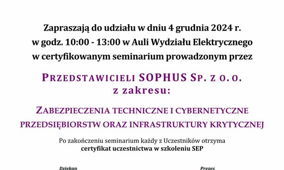 tekst: Częstochowski Oddział SEP
oraz
WE, Członek Wspierający SEP
Zapraszają do udziału w dniu 4 grudnia 2024 r.
w godz. 10:00 - 13:00 w Auli Wydziału Elektrycznego
w certyfikowanym seminarium prowadzonym przez
Przedstawicieli Sophus sp. z o.o.

z zakresu:
Zabezpieczenia techniczne i cybernetyczne
przedsiębiorstw oraz infrastruktury krytycznej
Po zakończeniu seminarium każdy z Uczestników otrzyma
certyfikat uczestnictwa w szkoleniu SEP

dr hab. inż. Marek Lis, prof. PCz, dr inź. Marek Gała
