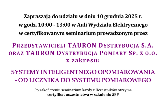 plakat, tekst: Częstochowski oddizł SEP  oraz Wydział Elektryczny Członek Wspierający SEP Zapraszają do udziału w dniu 10 grudnia 2025 r. w godz. 10:00 - 13:00 w Auli Wydziału Elektrycznego w certyfikowanym seminarium prowadzonym przez przedstawicieli Tauron Dystrybucja S.A. oraz Tauron Dystrybucja Pomiary Sp. Z O.O. z zakresu: Systemy inteligentnego opomiarowania - od licznika do systemu pomiarowego Po zakończeniu seminarium każdy z Uczestników otrzyma certyfikat uczestnictwa w szkoleniu SEP