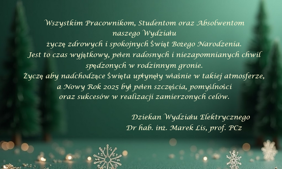 grafika ozdobnikowa, tekst: Wszystkim Pracownikom, Studentom oraz Absolwentom
naszego Wydziału
życzę zdrowych i spokojnych Świąt Bożego Narodzenia.
Jest to czas wyjątkowy, pełen radosnych i niezapomnianych chwil
spędzonych w rodzinnym gronie.
Życzę aby nadchodzące Święta upłynęły właśnie w takiej atmosferze,
a Nowy Rok 2025 był pełen szczęścia, pomyślności
oraz sukcesów w realizacji zamierzonych celów.
Dziekan Wydziału Elektrycznego
Dr hab. inż. Marek Lis, prof. PCz